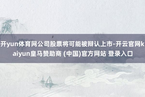 开yun体育网公司股票将可能被辩认上市-开云官网kaiyun皇马赞助商 (中国)官方网站 登录入口