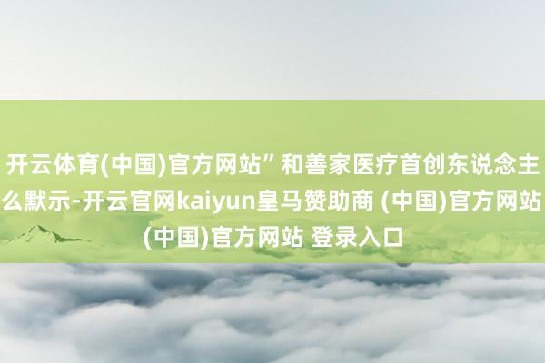 开云体育(中国)官方网站”和善家医疗首创东说念主李碧菁这么默示-开云官网kaiyun皇马赞助商 (中国)官方网站 登录入口