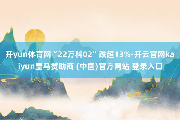 开yun体育网“22万科02”跌超13%-开云官网kaiyun皇马赞助商 (中国)官方网站 登录入口