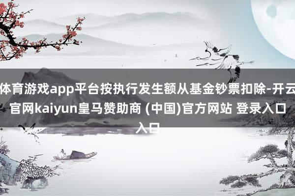 体育游戏app平台按执行发生额从基金钞票扣除-开云官网kaiyun皇马赞助商 (中国)官方网站 登录入口