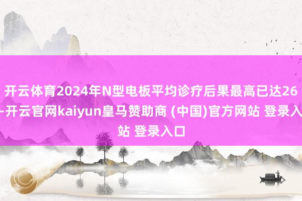 开云体育2024年N型电板平均诊疗后果最高已达26%-开云官网kaiyun皇马赞助商 (中国)官方网站 登录入口