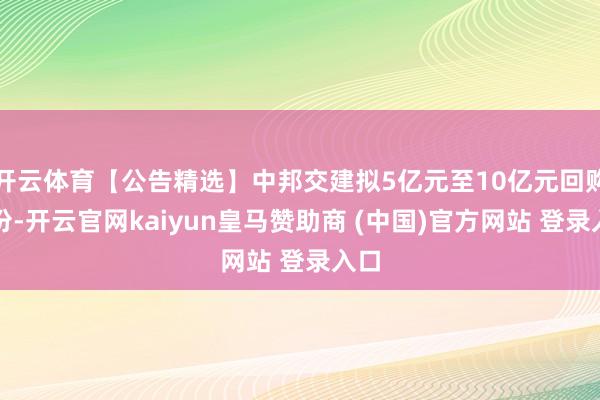 开云体育【公告精选】中邦交建拟5亿元至10亿元回购股份-开云官网kaiyun皇马赞助商 (中国)官方网站 登录入口