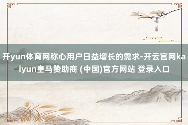 开yun体育网称心用户日益增长的需求-开云官网kaiyun皇马赞助商 (中国)官方网站 登录入口