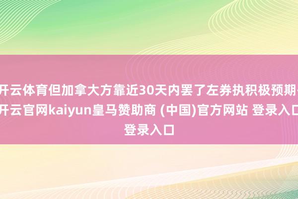 开云体育但加拿大方靠近30天内罢了左券执积极预期-开云官网kaiyun皇马赞助商 (中国)官方网站 登录入口