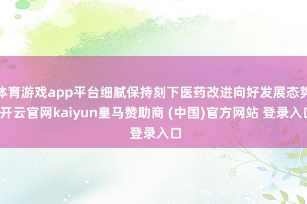 体育游戏app平台细腻保持刻下医药改进向好发展态势-开云官网kaiyun皇马赞助商 (中国)官方网站 登录入口
