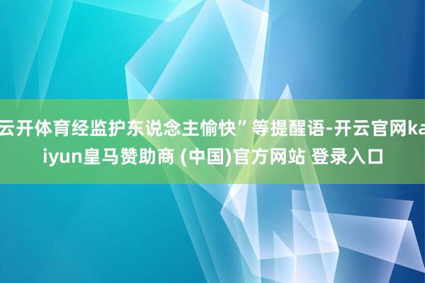 云开体育经监护东说念主愉快”等提醒语-开云官网kaiyun皇马赞助商 (中国)官方网站 登录入口