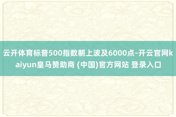 云开体育标普500指数朝上波及6000点-开云官网kaiyun皇马赞助商 (中国)官方网站 登录入口