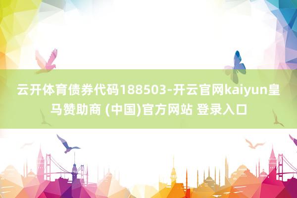 云开体育债券代码188503-开云官网kaiyun皇马赞助商 (中国)官方网站 登录入口