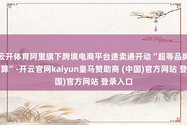 云开体育阿里旗下跨境电商平台速卖通开动“超等品牌出海打算”-开云官网kaiyun皇马赞助商 (中国)官方网站 登录入口