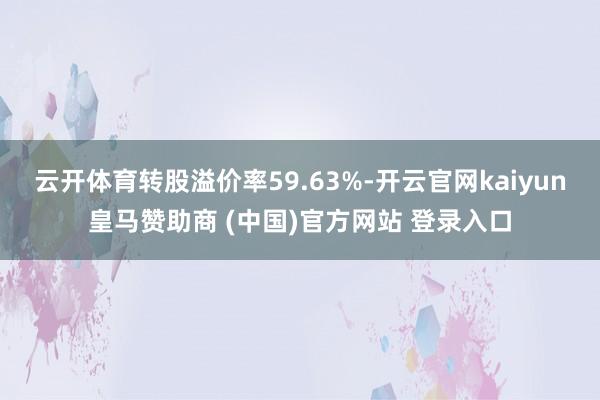 云开体育转股溢价率59.63%-开云官网kaiyun皇马赞助商 (中国)官方网站 登录入口