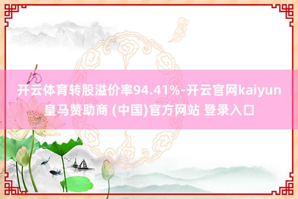 开云体育转股溢价率94.41%-开云官网kaiyun皇马赞助商 (中国)官方网站 登录入口