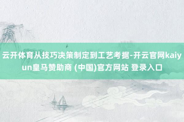 云开体育从技巧决策制定到工艺考据-开云官网kaiyun皇马赞助商 (中国)官方网站 登录入口