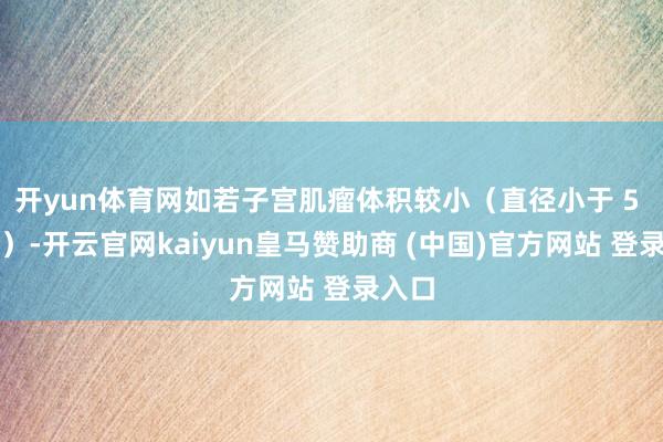 开yun体育网如若子宫肌瘤体积较小（直径小于 5 厘米）-开云官网kaiyun皇马赞助商 (中国)官方网站 登录入口