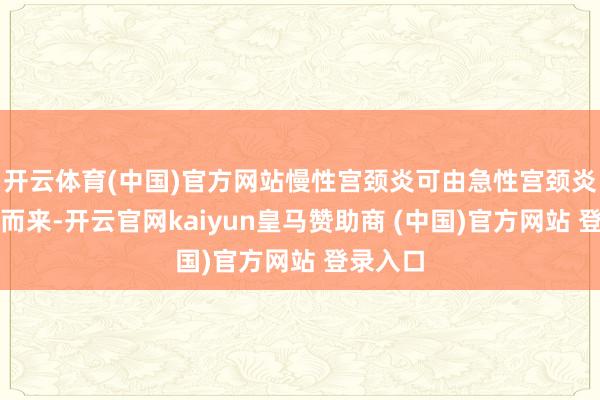 开云体育(中国)官方网站慢性宫颈炎可由急性宫颈炎症阻误而来-开云官网kaiyun皇马赞助商 (中国)官方网站 登录入口