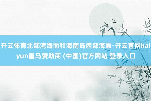 开云体育北部湾海面和海南岛西部海面-开云官网kaiyun皇马赞助商 (中国)官方网站 登录入口