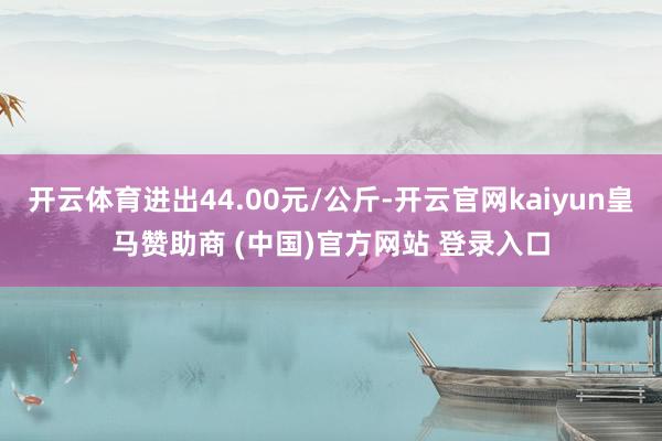 开云体育进出44.00元/公斤-开云官网kaiyun皇马赞助商 (中国)官方网站 登录入口