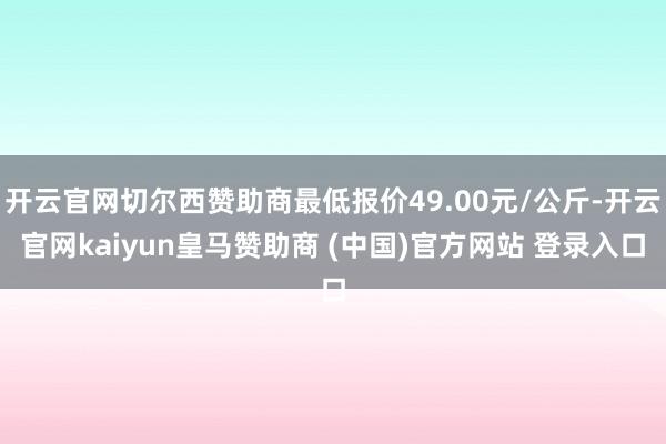 开云官网切尔西赞助商最低报价49.00元/公斤-开云官网kaiyun皇马赞助商 (中国)官方网站 登录入口