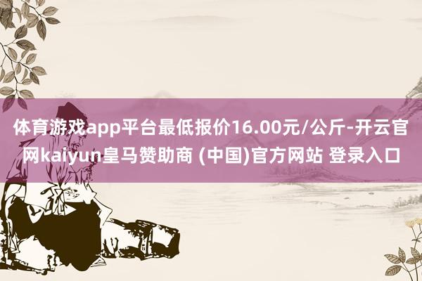 体育游戏app平台最低报价16.00元/公斤-开云官网kaiyun皇马赞助商 (中国)官方网站 登录入口