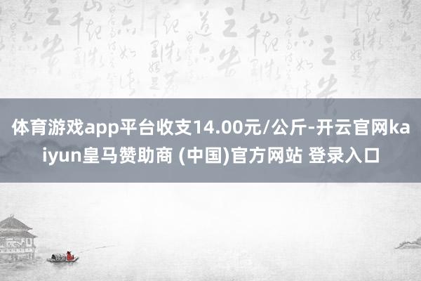 体育游戏app平台收支14.00元/公斤-开云官网kaiyun皇马赞助商 (中国)官方网站 登录入口