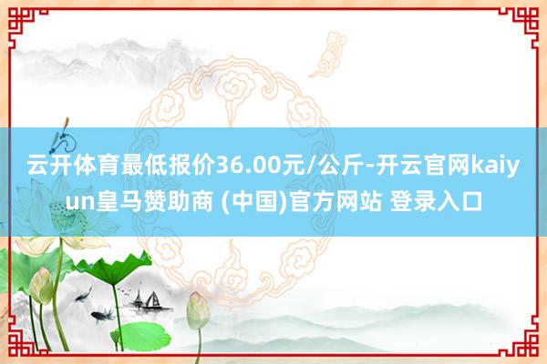 云开体育最低报价36.00元/公斤-开云官网kaiyun皇马赞助商 (中国)官方网站 登录入口