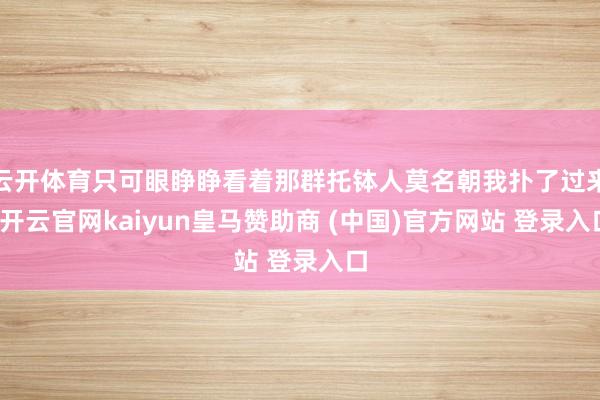 云开体育只可眼睁睁看着那群托钵人莫名朝我扑了过来-开云官网kaiyun皇马赞助商 (中国)官方网站 登录入口