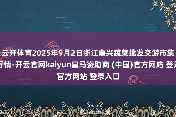 云开体育2025年9月2日浙江嘉兴蔬菜批发交游市集价钱行情-开云官网kaiyun皇马赞助商 (中国)官方网站 登录入口