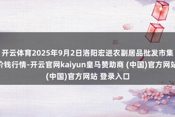 开云体育2025年9月2日洛阳宏进农副居品批发市集有限公司价钱行情-开云官网kaiyun皇马赞助商 (中国)官方网站 登录入口
