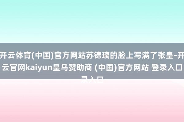 开云体育(中国)官方网站苏锦璃的脸上写满了张皇-开云官网kaiyun皇马赞助商 (中国)官方网站 登录入口