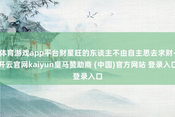 体育游戏app平台财星旺的东谈主不由自主思去求财-开云官网kaiyun皇马赞助商 (中国)官方网站 登录入口