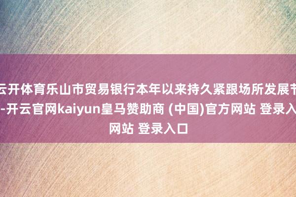云开体育乐山市贸易银行本年以来持久紧跟场所发展节拍-开云官网kaiyun皇马赞助商 (中国)官方网站 登录入口