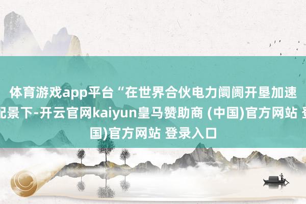 体育游戏app平台　　“在世界合伙电力阛阓开垦加速激动的配景下-开云官网kaiyun皇马赞助商 (中国)官方网站 登录入口