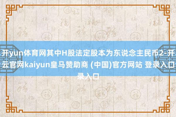 开yun体育网其中H股法定股本为东说念主民币2-开云官网kaiyun皇马赞助商 (中国)官方网站 登录入口