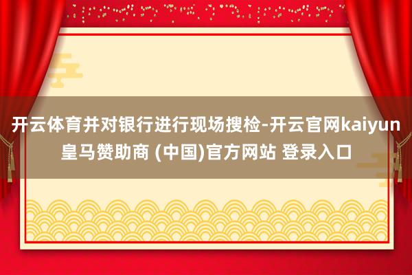 开云体育并对银行进行现场搜检-开云官网kaiyun皇马赞助商 (中国)官方网站 登录入口