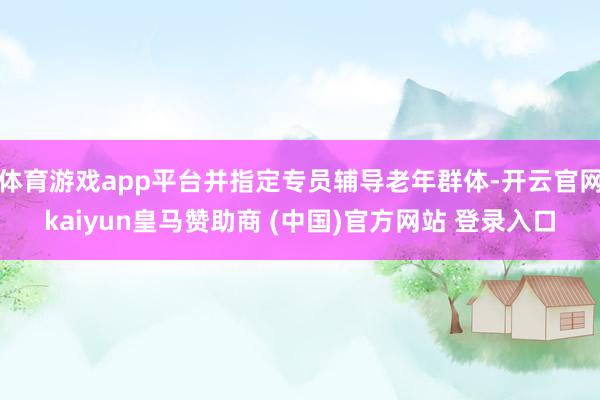 体育游戏app平台并指定专员辅导老年群体-开云官网kaiyun皇马赞助商 (中国)官方网站 登录入口