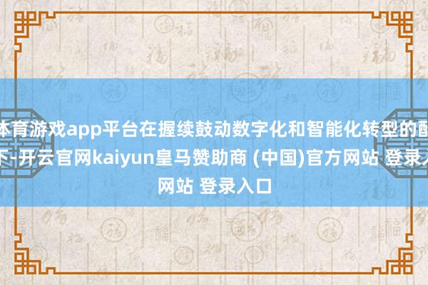 体育游戏app平台在握续鼓动数字化和智能化转型的配景下-开云官网kaiyun皇马赞助商 (中国)官方网站 登录入口