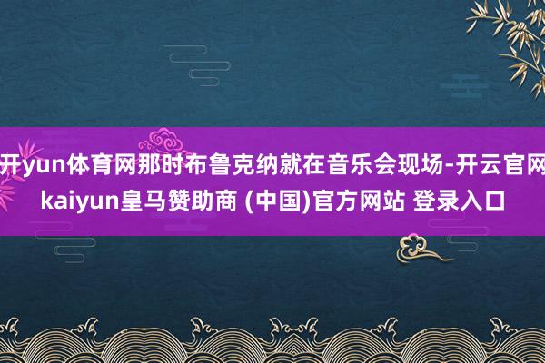 开yun体育网那时布鲁克纳就在音乐会现场-开云官网kaiyun皇马赞助商 (中国)官方网站 登录入口