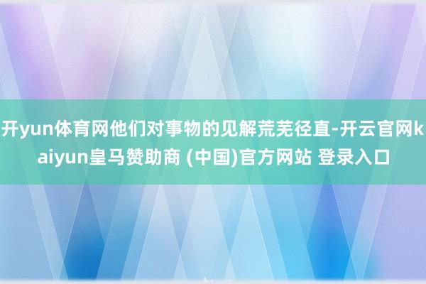 开yun体育网他们对事物的见解荒芜径直-开云官网kaiyun皇马赞助商 (中国)官方网站 登录入口