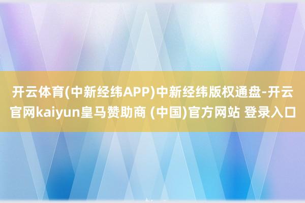 开云体育　　(中新经纬APP)　　中新经纬版权通盘-开云官网kaiyun皇马赞助商 (中国)官方网站 登录入口