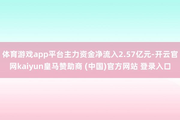 体育游戏app平台主力资金净流入2.57亿元-开云官网kaiyun皇马赞助商 (中国)官方网站 登录入口