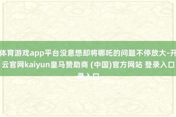 体育游戏app平台没意想却将哪吒的问题不停放大-开云官网kaiyun皇马赞助商 (中国)官方网站 登录入口