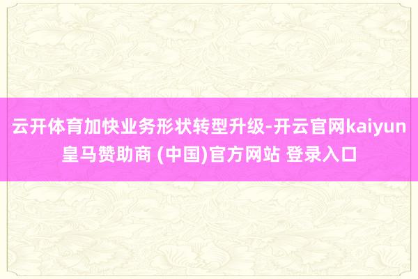 云开体育加快业务形状转型升级-开云官网kaiyun皇马赞助商 (中国)官方网站 登录入口