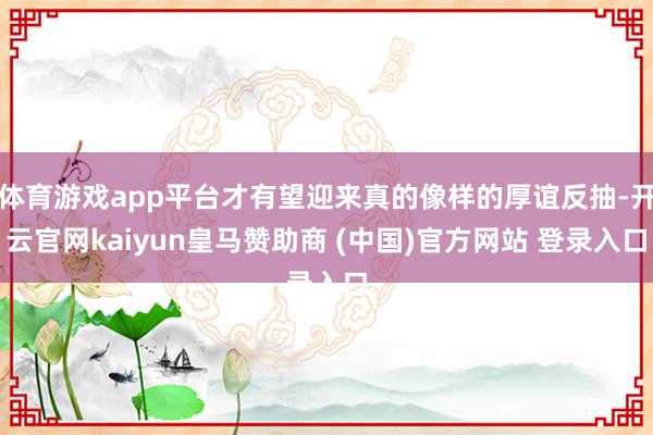 体育游戏app平台才有望迎来真的像样的厚谊反抽-开云官网kaiyun皇马赞助商 (中国)官方网站 登录入口