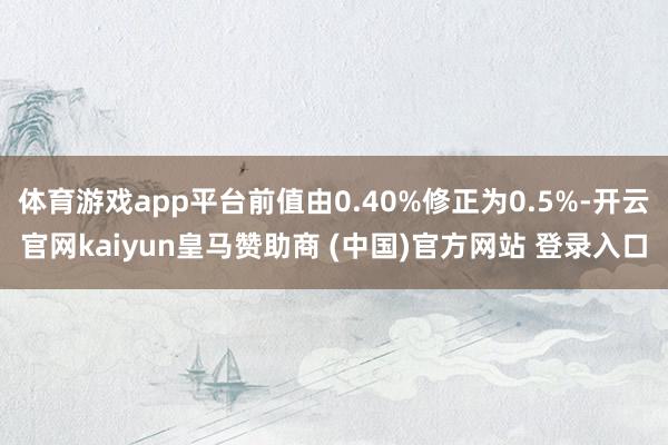 体育游戏app平台前值由0.40%修正为0.5%-开云官网kaiyun皇马赞助商 (中国)官方网站 登录入口