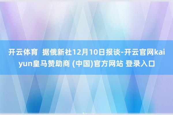 开云体育  据俄新社12月10日报谈-开云官网kaiyun皇马赞助商 (中国)官方网站 登录入口