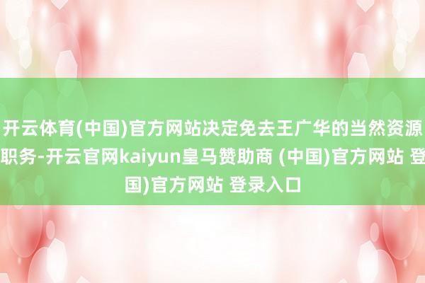 开云体育(中国)官方网站决定免去王广华的当然资源部部长职务-开云官网kaiyun皇马赞助商 (中国)官方网站 登录入口