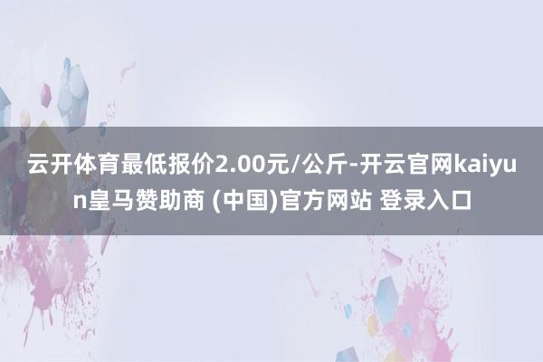 云开体育最低报价2.00元/公斤-开云官网kaiyun皇马赞助商 (中国)官方网站 登录入口