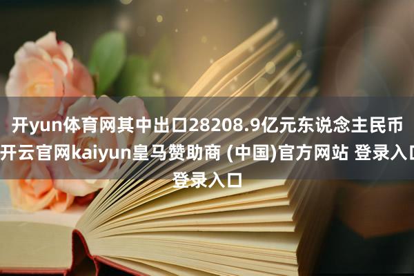 开yun体育网其中出口28208.9亿元东说念主民币-开云官网kaiyun皇马赞助商 (中国)官方网站 登录入口