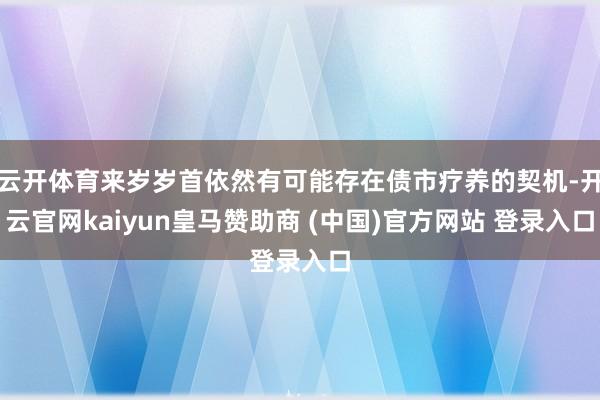 云开体育来岁岁首依然有可能存在债市疗养的契机-开云官网kaiyun皇马赞助商 (中国)官方网站 登录入口