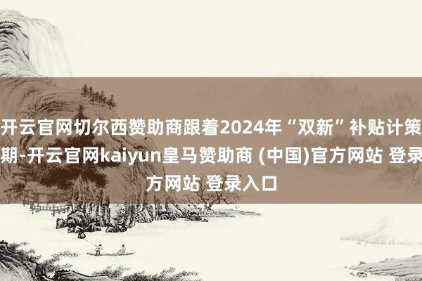 开云官网切尔西赞助商跟着2024年“双新”补贴计策的到期-开云官网kaiyun皇马赞助商 (中国)官方网站 登录入口