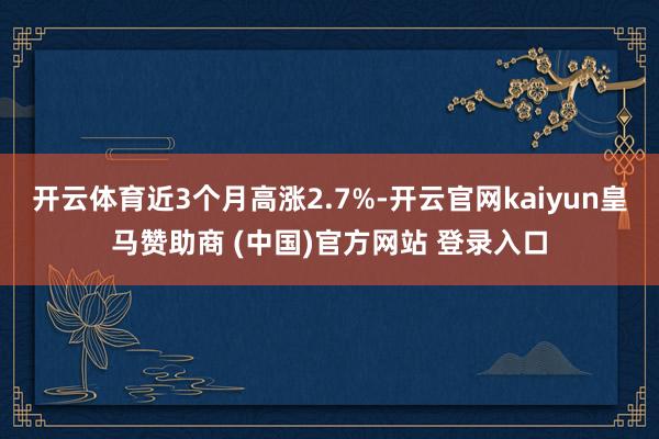 开云体育近3个月高涨2.7%-开云官网kaiyun皇马赞助商 (中国)官方网站 登录入口